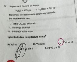 3. Kapalı sabit hacimli bir kapta,
H₂(g) + CO₂(g)
H₂O(s) + CO(g)
tepkimesi tek basamakta gerçekleşmektedir.
Bu tepkimenin hızı,
I. kaba CO₂(g) eklemek,
II. sıcaklığı artırmak,
III. inhibitör kullanmak
işlemlerinden hangileriyle azalır?
A) Yalnız I
b
I ya da II
B) Yalnız II
E) Il ya da III
Yalnız III