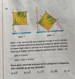 39.
B
3
H
Şekil-I
D
C
B
5
16+
60
Şekil - II
Şekil-I de, zemine dik durumdaki bir direğe A ve B noktala-
rindan vidalarla tutturulmuş kare biçimindeki bir reklam panosu
A köşesindeki vidanın çıkması ile B köşesi etrafında dönerek
düşmüş C köşesi zemine değerek sabitlenmiştir. (Şekil – II)
|BH|=3 birim
|AB| = |CE| = 5 birim
D) √85
Buna göre, zeminde bulunan bir E noktasının A köşesine
olan uzaklığı en az kaç birimdir?
A) 4√5
B) 5√3
C) √77
E) 10