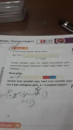 EMEL TANIM TESTI
Örnek - 25
a ve b sayma sayıları olmak üzere,
(ax + b)n =
n+ 1 tane
Verilen kutuların içine x'in azalan kuvvetlerine göre
açılımında oluşan katsayılar soldan sağa doğru yazıl
maktadır.
Buna göre,
(ax + 2) =
kırmızı kutu içindeki sayı, mavi kutu içindeki sayı-
nın 3 katı olduğuna göre a + n toplamı kaçtır? 1
10x/0,8 = 500-10-3
ax=3
Örnek - 26