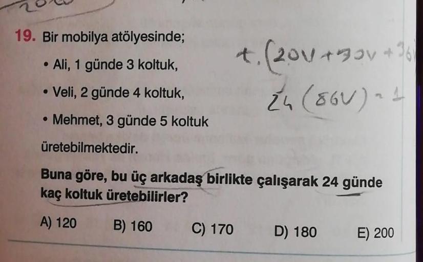 19. Bir mobilya atölyesinde;
●
Ali, 1 günde 3 koltuk,
+. (2011+30V + 16)
Z₁ (86V) - 1
●
Veli, 2 günde 4 koltuk,
Mehmet, 3 günde 5 koltuk
üretebilmektedir.
Buna göre, bu üç arkadaş birlikte çalışarak 24 günde
kaç koltuk üretebilirler?
A) 120
B) 160
C) 170
D