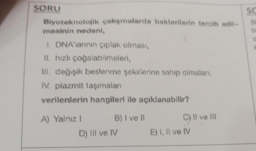 SORU
Biyoteknolojik çalışmalarda bakterilerin tercih edil-
mesinin nedeni,
1. DNA'larının çıplak olması,
II. hızlı çoğalabilmeleri,
ill. değişik beslenme şekillerine sahip olmalan,
IV. plazmit taşımaları
verilenlerin hangileri ile açıklanabilir?
A) Yalnız 