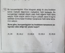 12, Bir kuruyemişçinin 10'ar kilogram aldığı iki cins fındıktan
birinin maliyeti diğerininin maliyetinin %50 fazlasıdır. Bu
kuruyemişçi maliyeti düşük olanı %40 diğerini %20 kârla
satıyor. Fiyatı düşük olanın 8 kg'ını yüksek olanın 6 kg'ini
sattıktan sonra kalan fındıkları karıştırarak %30 kårla tama-
mini satıyor.
Buna göre, kuruyemişçinin bu fındıkların tamamının sa-
tışından elde ettiği kâr yüzde kaçtır?
A) 29 B) 29,2 C) 29,4
A
D) 29,5 E) 29,6