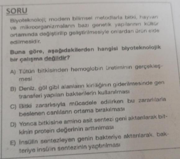 SORU
Biyoteknoloji; modern bilimsel metodlarla bitki, hayvan
ve mikroorganizmalann bazi genetik yapılarının kültür
ortamında değiştirilip geliştirilmesiyle onlardan ürün elde
edilmesidir.
Buna göre, aşağıdakilerden hangisi biyoteknolojik
bir çalışma değild