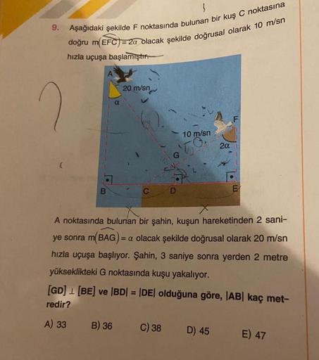 3
9. Aşağıdaki şekilde F noktasında bulunan bir kuş C noktasına
doğru m(EFC) = 2a olacak şekilde doğrusal olarak 10 m/sn
hızla uçuşa başlamıştır.
20 m/sn
C
B) 36
10 m/sn
50
C) 38
A noktasında bulunan bir şahin, kuşun hareketinden 2 sani-
ye sonra m(BAG) =a