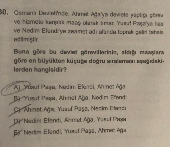 30. Osmanlı Devleti'nde, Ahmet Ağa'ya devlete yaptığı görev
ve hizmete karşılık maaş olarak tımar, Yusuf Paşa'ya has
ve Nedim Efendi'ye zeamet adı altında toprak geliri tahsis
edilmiştir.
Buna göre bu devlet görevlilerinin, aldığı maaşlara
göre en büyükten