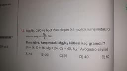 il sayısı ve
aplanamaz?
C) I ve II
12. Mg3N2, CaO ve N₂0 'dan oluşan 0,4 mollük karışımdaki O
NA
atomu sayısı
'tür.
4
Buna göre, karışımdaki Mg3N2 kütlesi kaç gramdır?
(N = 14,0 = 16, Mg = 24, Ca = 40, NA : Avogadro sayısı)
A) 15
B) 20
C) 25
D) 40
E) 50
3