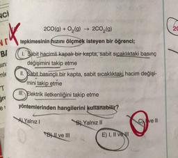 NCI
.*.
NE
B/
sin
mle
T
2CO(g) + O₂(g) → 2CO₂(g)
tepkimesinin hızını ölçmek isteyen bir öğrenci;
1. Sabit hacimli kapalı bir kapta, sabit sıcaklıktaki basınç
değişimini takip etme
el
II. Sabit basınçlı bir kapta, sabit sıcaklıktaki hacim değişi-
mini takip etme
III. Elektrik iletkenliğini takip etme
yöntemlerinden hangilerini kullanabilir?
A) Yalnız I
B) Yalnız II
B ve III
E) I, II ve I
Cve Il
20