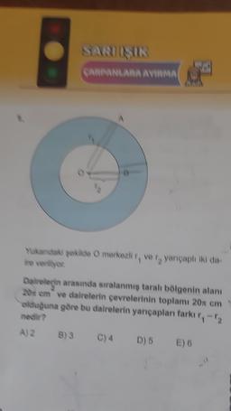 SARIŞIR
CARPANLARA AVIRMA
1
Yukandaki şekilde O merkezli r, ve r, yarıçaplı iki da-
ire veriliyor.
Dairelerin arasında sıralanmış taralı bölgenin alanı
20 cm ve dairelerin çevrelerinin toplamı 20x cm
olduğuna göre bu dairelerin yarıçapları farkı r₁-1₂
nedir?
A) 2 B) 3
D) 5 E) 6
C) 4