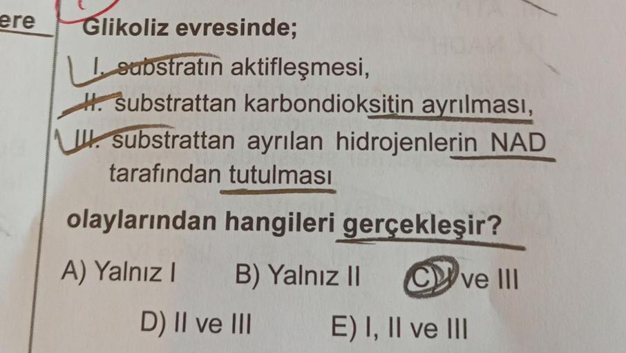 ere
Glikoliz evresinde;
I substratin aktifleşmesi,
H. substrattan karbondioksitin ayrılması,
substrattan ayrılan hidrojenlerin NAD
tarafından tutulması
olaylarından hangileri gerçekleşir?
A) Yalnız I B) Yalnız II Cve III
D) II ve III
E) I, II ve III