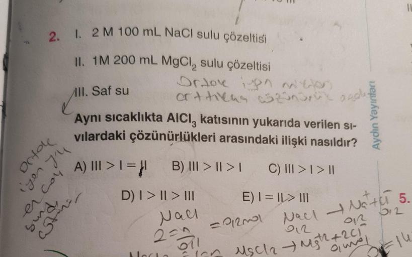 2. I. 2 M 100 mL NaCl sulu çözeltisi
II. 1M 200 mL MgCl, sulu çözeltisi
Photo
III. Saf su
Aynı sıcaklıkta AICI, katısının yukarıda verilen si-
vilardaki çözünürlükleri arasındaki ilişki nasıldır?
A) ||| > 1 = μ1 B) III >II>I C) ||| > | > ||
er con
sund,
at