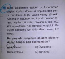 10 Toros Dağları'nın etekleri ta Akdeniz'den
başlar. Kıyıları döven ak köpüklerden son-
ra doruklara doğru yavaş yavaş yükselir.
Akdeniz'in üstünde, top top ak bulutlar sa-
lınır. Kıyılar dümdüz, cilalanmış gibi düz
killi topraklardır. Killi topraklar et gibidir. Bu
kıyılar saatlerce içe kadar deniz kokar, tuz
kokar.
Bu parçada aşağıdaki anlatım biçimle-
rinden hangisi ağır basmaktadır?
A) Açıklama
C) Betimleme
B) Öyküleme
D) Tartışma