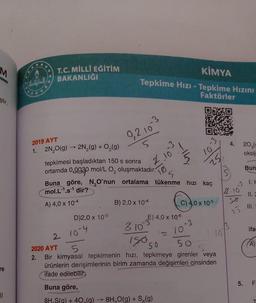 M
ştir.
re
||
C
T.C. MİLLİ EĞİTİM
BAKANLIĞI
2019 AYT
1. 2N₂O(g) → 2N₂(g) + O₂(g)
tepkimesi başladıktan 150 s sonra
ortamda
0.0030
KİMYA
Tepkime Hızı - Tepkime Hızını
Faktörler
D)2,0 x 10-5
0,2.10
2 10-4
-3
mol/L O, oluşmaktadır.
2.10
Buna göre, N₂O'nun ortalama tükenme hızı kaç
mol.L-¹.s¹ dir?
5
A) 4,0 x 10-4
B) 2,0 x 10-4
310
E) 4,0 x 10-6
1 = 10
Buna göre,
8H S(q) + 40 (q) → 8H₂O(g) + S₂(g)
3
10
25
C) 4,0 x 10-5
-3
15050
50
2020 AYT
5
2. Bir kimyasal tepkimenin hızı, tepkimeye girenler veya
ürünlerin derişimlerinin birim zamanda değişimleri cinsinden
ifade edilebilir.
10
4.
-
2.10
25
LO
5.
20 (9
oksij
Bun
1. F
11. 2
ifa
F