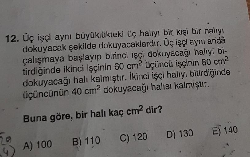 12. Üç işçi aynı büyüklükteki üç halıyı bir kişi bir halıyı
dokuyacak şekilde dokuyacaklardır. Üç işçi aynı anda
çalışmaya başlayıp birinci işçi dokuyacağı halıyi bi-
tirdiğinde ikinci işçinin 60 cm² üçüncü işçinin 80 cm²
dokuyacağı halı kalmıştır. İkinci