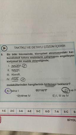 9.
TAKTİKLİ VE DETAYLI ÇÖZÜM İÇERİR
Bir bitki hücresinde, kloroplast stromasındaki kar-
bondioksit tutucu enzimlerin çalışmasını engelleyen
kimyasal bir madde eklendiğinde;
WRANGER
1-C
I. NADPH,
II. NADH.
III. Klorofil,
IV. PGAL
moleküllerinden hangilerinin birikmesi beklenir?
A) Yalnız I
B)t vell
-D) Il ve IV
ima beb
2-C 3-A 4-E
5-C
C) ve IV
E) I, III ve IV
6-D 7-A 8-C
9-
BİYOL