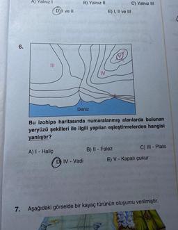 6.
A) Yalnız I
latin
D) I ve II
B) Yalnız II
Deniz
D) IV-Vadi
C) Yalnız III
E) I, II ve III
Bu izohips haritasında numaralanmış alanlarda bulunan
yeryüzü şekilleri ile ilgili yapılan eşleştirmelerden hangisi
yanlıştır?
A) I - Haliç
B) II - Falez
C) III - Plato
E) V - Kapalı çukur
7. Aşağıdaki görselde bir kayaç türünün oluşumu verilmiştir.