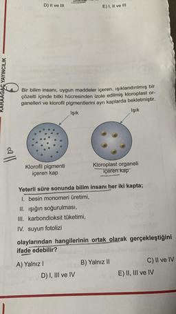 KARAAGAÇ YAYINCILIK
D) II ve III
Bir bilim insanı, uygun maddeler içeren, ışıklandırılmış bir
çözelti içinde bitki hücresinden izole edilmiş kloroplast or-
ganelleri ve klorofil pigmentlerini ayrı kaplarda bekletmiştir.
Işık
Işık
Klorofil pigmenti
içeren kap
E) I, II ve III
A) Yalnız I
Yeterli süre sonunda bilim insanı her iki kapta;
1. besin monomeri üretimi,
II. Işığın soğurulması,
III. karbondioksit tüketimi,
IV. suyun fotolizi
olaylarından hangilerinin ortak olarak gerçekleştiğini
ifade edebilir?
D) I, III ve IV
Kloroplast organeli
içeren kap
B) Yalnız II
C) II ve IV
E) II, III ve IV