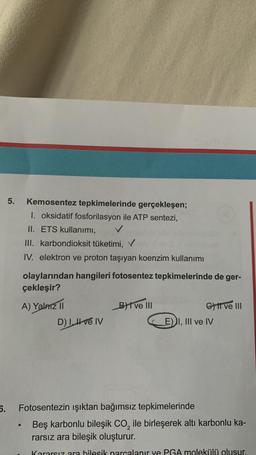 5.
Kemosentez tepkimelerinde gerçekleşen;
1. oksidatif fosforilasyon ile ATP sentezi,
II. ETS kullanımı,
III. karbondioksit tüketimi,
IV. elektron ve proton taşıyan koenzim kullanımı
olaylarından hangileri fotosentez tepkimelerinde de ger-
çekleşir?
A) Yalnız II
D) I. ve IV
B) ve III
G) II ve III
E) I, III ve IV
6. Fotosentezin ışıktan bağımsız tepkimelerinde
Beş karbonlu bileşik CO₂ ile birleşerek altı karbonlu ka-
rarsız ara bileşik oluşturur.
Kararsız ara hilesik parçalanır ve PGA molekülü olusur.