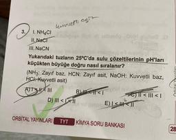 3.
I. NH4CI
II. NaCT
kunut agit
III. NaCN
Yukarıdaki tuzların 25°C'da sulu çözeltilerinin pH'ları
küçükten büyüğe doğru nasıl sıralanır?
(NH3: Zayıf baz, HCN: Zayıf asit, NaOH: Kuvvetli baz,
HCI: Kuvvetli asit)
ATSHIII
B<1
D) III <LI
E) | << 11
ORBITAL YAYINLARI TYT KIMYA SORU BANKASI
|| < ||| < |
28