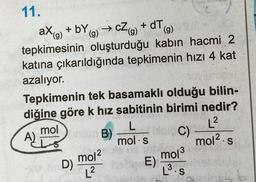 11.
→ cZ (g)
ax+by
+ by (g) →
(g)
(g)
tepkimesinin oluşturduğu kabın hacmi 2
katına çıkarıldığında tepkimenin hızı 4 kat
azalıyor.
Tepkimenin tek basamaklı olduğu bilin-
diğine göre k hız sabitinin birimi nedir?
L
mol s
L²
mol² s
mol
ELS
A)
D)
+dT,
B)
mol2
L²
bien C)
mol ³
L³.s
3
E)