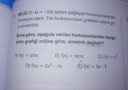 8.
BİLGİ: f(-x) = -f(x) şartını sağlayan fonksiyonlara tek
fonksiyon denir. Tek fonksiyonların grafikleri orijine gö-
re simetriktir.
Buna göre, aşağıda verilen fonksiyonlardan hangi-
sinin grafiği orijine göre, simetrik değildir?
A) f(x) = sinx
B) f(x) = tanx
D) f(x) = 2x5 - 4x
C) f(x) = x³
(E) f(x) = 3x - 5
E) ₁