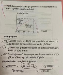 Aşağıda sıcaklığın farklı ışık şiddetlerinde fotosentez hızına
etkisini gösteren grafik verilmiştir.
Grafiğe göre,
valor
Fotosentez hızı
Yüksek
ışık
şiddeti
0 10 20 30 40 50
A) Yalnız I
Düşük ışık
şiddeti
helfelettrome
T. Sıcaklık artışıyla, düşük ışık şiddetinde fotosentez hi-
zında belirli bir değerden sonra artış görülmez.
streslqonoli
poblegnag
asio
II. Yüksek ışık şiddetinde sıcaklık artışı fotosentez hızını
belirli bir süre arttırır.
Sıcaklık
HH. Sıcaklığın 40°C üzerine çıkması fotosentez hızını, dü-
şük ve yüksek ışık şiddetinde düşürür.
ifadelerinden hangileri doğrudur?
B) Yalnız 1
D) Hve l
C) I ve III
E) I, II ve III