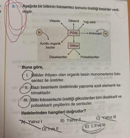 3. Aşağıda bir bitkinin fotosentez sonucu ürettiği besinler veril-
miştir.
splab mpigle
N
Azotlu organik
bazlar
Buna göre,
Vitamin
Disakkaritler
Macie
A Yalnız I
Gliserol Yağ asidi
PGAL
Glikoz
D) ve ll
uonut Ed
I. Bitkiler ihtiyacı olan organik besin monomerlerini foto-
sentez ile üretirler.
sloII. Bazı besinlerin üretiminde yapısına azot elementi ka-
tılmaktadır.
Polisakkaritler
ifadelerinden hangileri doğrudur?
In NSB
Aminoasit (N
XIII. Bitki fotosentezle ürettiği glikozlardan tüm disakkarit ve
polisakkarit çeşitlerini de sentezler.
150
B) Yalnız IL
UG
C) Yalnız III
E) I, li ve