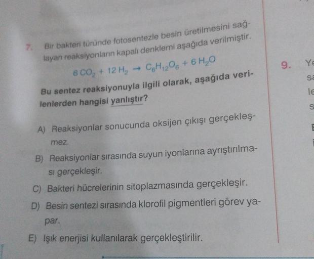 7.
Bir bakteri türünde fotosentezle besin üretilmesini sağ-
layan reaksiyonların kapalı denklemi aşağıda verilmiştir.
6 00₂ + 12 H₂
→ C6H12O6 + 6H₂O
Bu sentez reaksiyonuyla ilgili olarak, aşağıda veri-
lenlerden hangisi yanlıştır?
mez.
A) Reaksiyonlar sonu