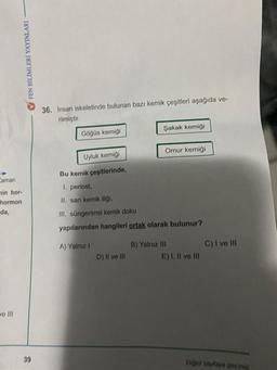 FEN BİLİMLERİ YAYINLARI
Caman
min hor-
hormon
da,
ve Ill
39
36. Insan iskeletinde bulunan bazı kemik çeşitleri aşağıda ve-
rilmiştir.
Göğüs kemiği
A) Yalnız I
Şakak kemiği
Uyluk kemiği
Bu kemik çeşitlerinde,
1. periost,
II. sarı kemik iliği,
III. süngerimsi kemik doku
yapılarından hangileri ortak olarak bulunur?
D) II ve III
Omur kemiği
B) Yalnız III
E) I, II ve III
C) I ve III
Diğer sayfaya geçiniz