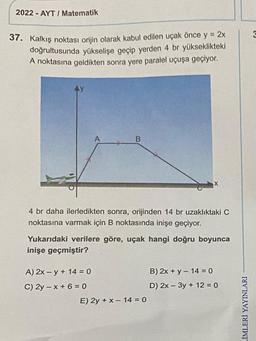 2022-AYT/ Matematik
37. Kalkış noktası orijin olarak kabul edilen uçak önce y = 2x
doğrultusunda yükselişe geçip yerden 4 br yükseklikteki
A noktasına geldikten sonra yere paralel uçuşa geçiyor.
A
A) 2x -y + 14 = 0
C) 2y-x+6=0
B
4 br daha ilerledikten sonra, orijinden 14 br uzaklıktaki C
noktasına varmak için B noktasında inişe geçiyor.
Yukarıdaki verilere göre, uçak hangi doğru boyunca
inişe geçmiştir?
X
E) 2y + x - 14 = 0
B) 2x + y - 14 = 0
D) 2x - 3y + 12 = 0
LİMLERİ YAYINLARI
3