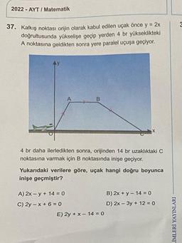 2022-AYT/ Matematik
37. Kalkış noktası orijin olarak kabul edilen uçak önce y = 2x
doğrultusunda yükselişe geçip yerden 4 br yükseklikteki
A noktasına geldikten sonra yere paralel uçuşa geçiyor.
A
A) 2x -y + 14 = 0
C) 2y-x+6=0
B
4 br daha ilerledikten sonra, orijinden 14 br uzaklıktaki C
noktasına varmak için B noktasında inişe geçiyor.
Yukarıdaki verilere göre, uçak hangi doğru boyunca
inişe geçmiştir?
X
E) 2y + x - 14 = 0
B) 2x + y - 14 = 0
D) 2x - 3y + 12 = 0
LİMLERİ YAYINLARI
3