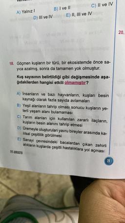 A) Yalnız I
D) III ve IV
B) I ve IIbam
C) II ve IV
E) II, III ve IV qey
18. Göçmen kuşların bir türü, bir ekosistemde önce sa-
yıca azalmış, sonra da tamamen yok olmuştur.
Kuş sayısının belirtildiği gibi değişmesinde aşa-
ğıdakilerden hangisi etkili olmamıştır?
TYT-AVRASYA
A) Insanların ve bazı hayvanların, kuşları besin
kaynağı olarak fazla sayıda avlamaları
B) Yeşil alanların tahrip olması sonucu kuşların ye-
terli yaşam alanı bulamaması
C) Tarım alanları için kullanılan zararlı ilaçların,
kuşların besin alanını tahrip etmesi
D) Üremeyle oluşturulan yavru bireyler arasında ka-
litsal çeşitlilik görülmesi
E) Sanayi çevresindeki bacalardan çıkan zehirli
atıkların kuşlarda çeşitli hastalıklara yol açması
28
20.