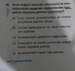 35. Sıralı değişim (ekolojik süksesyon) ile eko-
sistemlerde aşağıdaki değişimlerden han-
gisinin meydana gelmesi beklenmez?
464bks
A) Uzun ömürlü jenerasyonlara ait türlerin
ekosisteme egemen olması
B) Canlilar topluluğunun tür sayısı bakımın-
dan azalması
C) Ekosistemlerin gelişiminin sağlanması
D) Enerji akımı ve madde çevriminde değişik-
liklerin meydana gelmesi
E) Ekosistemlerin kararlı hale gelmesi
AYT Deneme Sınavı