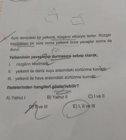 E
N
K
3
Açık denizdeki bir yelkenli, rüzgârın etkisiyle ilerler. Rüzgâr
kesildikten bir süre sonra yelkenli önce yavaşlar sonra da
durur.
Yelkenlinin yavaşlayıp durmasına sebep olarak;
1. rüzgârın kesilmesi,
II. yelkenli ile deniz suyu arasındaki sürtünme kuvveti,
III. yelkenli ile hava arasındaki sürtünme kuvveti
ifadelerinden hangileri gösterilebilir?
A) Yalnız I
B) Yalnız II
DTI ve III
C) I ve II
E) I, II ve III