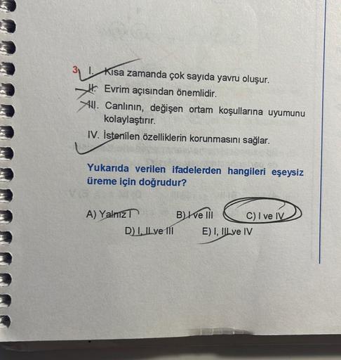 Kısa zamanda çok sayıda yavru oluşur.
Evrim açısından önemlidir.
All. Canlının, değişen ortam koşullarına uyumunu
kolaylaştırır.
IV. İstenilen özelliklerin korunmasını sağlar.
Yukarıda verilen ifadelerden hangileri eşeysiz
üreme için doğrudur?
A) Yalnız
D)