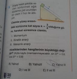 yer
er.
vla
+.
3
kesiti şekilde ve-
Düşey
9.
rilen sürtünmeli eğik
düzlemin üst ucundan
bir cisim v hızı ile atılı-
yor.
Cisimle yüzey arasın-
daki sürtünme kat sayısı k = 4 olduğuna gö-
3
re, hareket süresince cismin;
1. Momentum
II. Kinetik enerji
III. Mekanik enerji
niceliklerinden hangilerinin büyüklüğü deği-
şir? (Kütle kaybı önemsenmeyecektir. sin 37° = 0,6;
cos 37° = 0,8)
A) Yalnızl
TEAS
PRESS
ETIM
B) Yalnızlı
D) I ve III
37
C) Yalnız III
E) II ve III