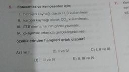 5. Fotosentez
ve kemosentez için;
1. hidrojen kaynağı olarak H₂S kullanılması,
II. karbon kaynağı olarak CO₂ kullanılması,
III. ETS elemanlarının görev yapması,
IV. oksijensiz ortamda gerçekleşebilmesi
özelliklerinden hangileri ortak olabilir?
A) I ve II
B) II ve IV
D) I, III ve IV
C) I, II ve III
E) II, III ve IV
7.
Kem
ser
sib