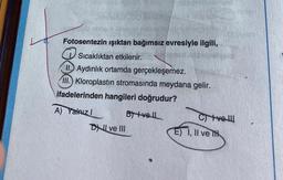 Fotosentezin ışıktan bağımsız evresiyle ilgili,
Sıcaklıktan etkilenir.
II. Aydınlık ortamda gerçekleşemez.
III. Kloroplastin stromasında meydana gelir.
ifadelerinden hangileri doğrudur?
A) Yalnız I
DI ve III
B+vell
C) Ive!!
E) I, II ve TH