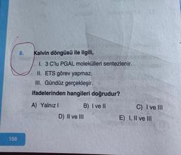 158
8.
Kalvin döngüsü ile ilgili,
1. 3 C'lu PGAL molekülleri sentezlenir.
II. ETS görev yapmaz.
III. Gündüz gerçekleşir.
ifadelerinden hangileri doğrudur?
A) Yalnız I
B) I ve II
D) II ve III
1
C) I ve III
E) I, II ve III