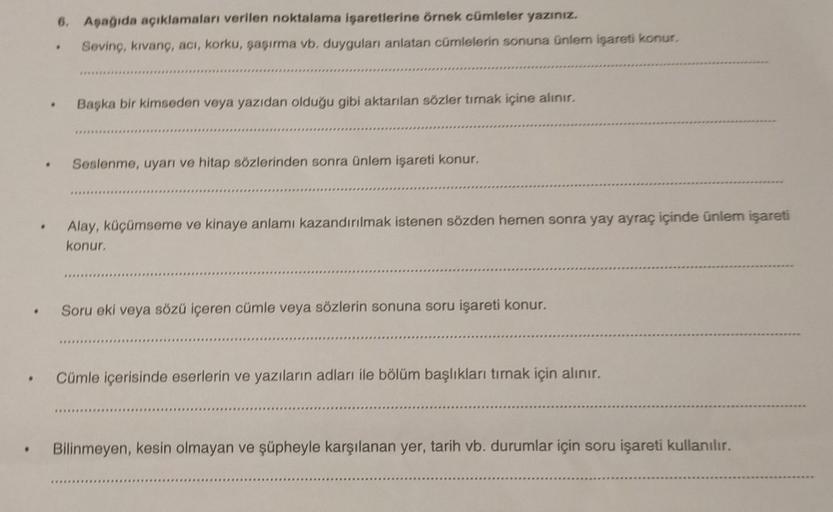 6. Aşağıda açıklamaları verilen noktalama işaretlerine örnek cümleler yazınız.
Sevinç, kıvanç, acı, korku, şaşırma vb. duyguları anlatan cümlelerin sonuna ünlem işareti konur.
*****
Başka bir kimseden veya yazıdan olduğu gibi aktarılan sözler tırnak içine