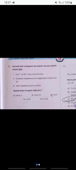 18:57 1
TTT (Temel Teleftitik Testij
9.
Kuvvetli asit ve bazların her ikisinin de sulu çözelti-
leriyle ilgili;
1. H₂O+ ve OH iyonu bulundururlar.
II. İndikatör maddelerde renk değişikliğine neden olur-
lar.
III. Aktif metallerle tepkime verirler.
ifadelerinden hangileri doğrudur?
A) Yalnız II
B) Yalnız III
D) I ve III
E) II ve III
C) I ve II
ll %59
11.
XY, moleki
Buna göre
(₁H, N)
A) Y nin a
B) Xelem
hidroje
C) XY
D) XY ko
E) X in de
