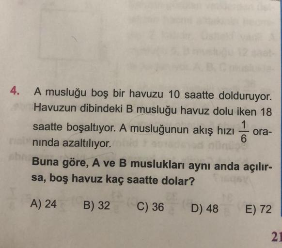 4.
A musluğu boş bir havuzu 10 saatte dolduruyor.
Havuzun dibindeki B musluğu havuz dolu iken 18
saatte boşaltıyor. A musluğunun akış hızı ora-
neb ninda azaltılıyor.
Buna göre, A ve B muslukları aynı anda açılır-
sa, boş havuz kaç saatte dolar?
A) 24
B) 3