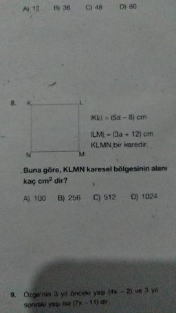 A) 12
8. K
N
B) 36
M
C) 48
D) 60
IKLI = (5a-8) cm
ILMI (3a + 12) cm
KLMN bir karedir.
Buna göre, KLMN karesel bölgesinin alanı
kaç cm² dir?
A) 100 B) 256 C) 512 D) 1024
9. Özge'nin 3 yıl önceki yaşı (4x - 2) ve 3 yıl
sonraki yaşı ise (7x-11) dir