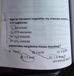 8
Eğer bir kloroplast organeline dış ortamdan NADPH ve
ATP sağlanırsa;
Işık enerjisi,
IETS elemanları,
III. H₂O molekülü,
IV. CO₂ molekülü
yapılarından hangilerine ihtiyaç duyulmaz?
A) Yalnızl
BI ve III
D) I, II ve II
C) II ve Ill
E) I, II, tive IV
AYT BİYOLOJİ SB/2021