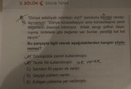 5. BÖLÜM
Sözcük Türleri
"Dünya edebiyatı mümkün mü?" sorusunu kendisi cevap-
Blayıveriyor: "Dünya küreselleşiyor ama küreselleşme yerel
değerlerin önemini bitirmiyor. Ahlak, sevgi, şefkat, daya-
nışma, birliktelik gibi değerler var; bunlar, yerelliği kat kat
aşıyor."
Bu parçayla ilgili olarak aşağıdakilerden hangisi söyle-
nemez?
LA) Dönüşlülük zamiri kullanılmıştır.
LB Tezlik fiili kullanılmıştır. >e verek
C) İsimden fiil yapan ek vardır.
D) Geçişli yüklem vardır.
E) Edilgen yükleme yer verilmiştir.