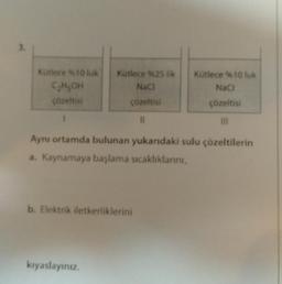 3.
Kutlece %10 luk
C₂H₂OH
çözeltisi
Kutlece %25 lik
NaCl
çözeltisi
11
Aynı ortamda bulunan yukarıdaki sulu çözeltilerin
a. Kaynamaya başlama sıcaklıklarını,
b. Elektrik iletkerliklerini
kıyaslayınız.
Kütlece %10 luk
NaCl
çözeltisi
|||