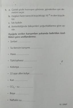 5. a. Çıplak gözle homojen görünür, gönderilen ışın de-
metini saçar.
b. Dağılan fazın tanecik büyüklüğü 10-6 m den büyük-
tür.
c. Tek fazlıdır.
d. Bekletildiğinde bileşenleri yoğunluklarına göre ay-
rılır.
Aşağıda verilen karışımları yukarıda belirtilen özel-
likleri göre sınıflandırınız.
Şerbet..
• Su-benzin karışımı ...
●
. Hava ...
. Türk kahvesi ....
. Kolonya .......
22 ayar altın kolye ....
• Kan...
• CCl4-su.
9
Boya....
Naftalin-su.
10. SINIF