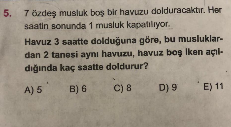 5.
7 özdeş musluk boş bir havuzu dolduracaktır. Her
saatin sonunda 1 musluk kapatılıyor.
Havuz 3 saatte dolduğuna göre, bu musluklar-
dan 2 tanesi aynı havuzu, havuz boş iken açıl-
dığında kaç saatte doldurur?
A) 5
B) 6
C) 8
D) 9
E) 11