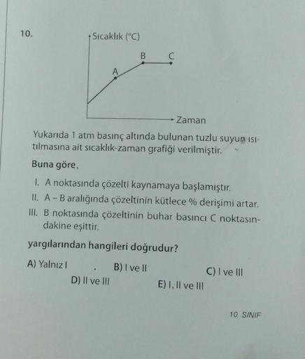 10.
+ Sıcaklık (°C)
A) Yalnız I
A
B C
Yukarıda 1 atm basınç altında bulunan tuzlu suyun ISI-
tılmasına ait sıcaklık-zaman grafiği verilmiştir.
Buna göre,
I. A noktasında çözelti kaynamaya başlamıştır.
II. A - B aralığında çözeltinin kütlece % derişimi arta