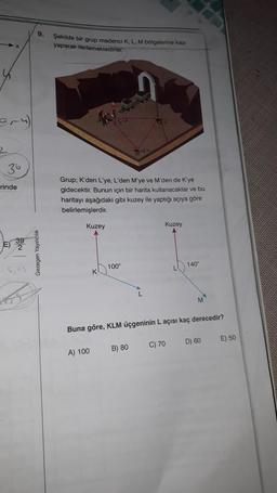 36
rinde
9.
Gezegen Yayıncılık
Şekilde bir grup madenci K, L, M bölgelerine kazı
yaparak ilerlemektedirler.
Grup; K'den L'ye, L'den M'ye ve M'den de K'ye
gidecektir. Bunun için bir harita kullanacaklar ve bu
haritayı aşağıdaki gibi kuzey ile yaptığı açıya göre
belirlemişlerdir.
Kuzey
GU
A) 100
100⁰
Kuzey
B) 80
Buna göre, KLM üçgeninin L açısı kaç derecedir?
140°
C) 70
M
D) 60
E) 50