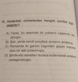 10. Aşağıdaki cümlelerden hangisi içerikle ilgili
değildir?
A) Yazar, bu eserinde bir çobanın yaşamını ele
almıştır.
B) Şair, şiirde kendi çocukluk anılarını anlatmış.
C) Romanda iki gencin başından geçen macera
dolu bir tatil anlatılmıştır.
D) Şiirde söz sanatları fazlaca kullanılarak anlatım
zorlaştırılmıştır.